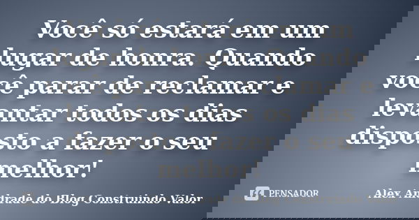 Você só estará em um lugar de honra. Quando você parar de reclamar e levantar todos os dias disposto a fazer o seu melhor!... Frase de Alex Andrade do Blog Construindo Valor.