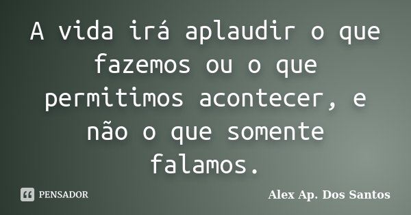 A vida irá aplaudir o que fazemos ou o que permitimos acontecer, e não o que somente falamos.... Frase de Alex Ap. Dos Santos.