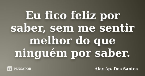 Eu fico feliz por saber, sem me sentir melhor do que ninguém por saber.... Frase de Alex Ap. Dos Santos.