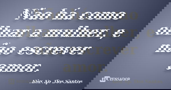 Não há como olhar a mulher, e não escrever amor.... Frase de Alex Ap. Dos Santos.