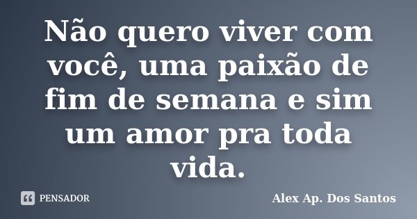 Não quero viver com você, uma paixão de fim de semana e sim um amor pra toda vida.... Frase de Alex Ap. Dos Santos.
