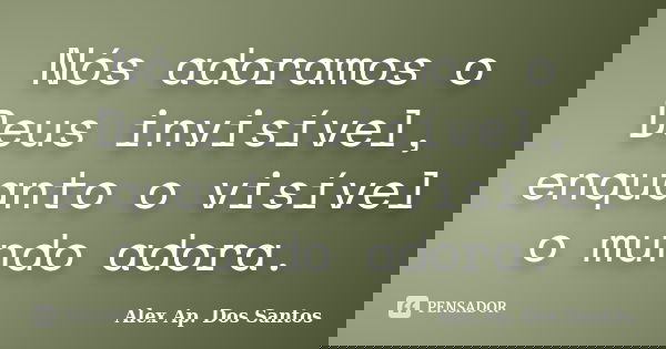 Nós adoramos o Deus invisível, enquanto o visível o mundo adora.... Frase de Alex Ap. Dos Santos.