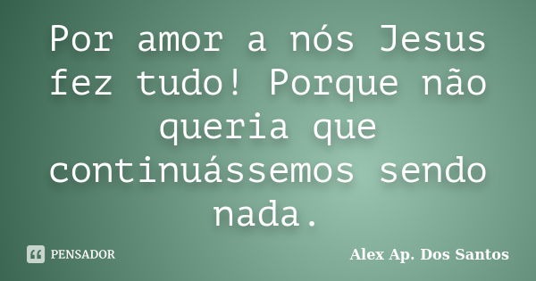 Por amor a nós Jesus fez tudo! Porque não queria que continuássemos sendo nada.... Frase de Alex Ap. Dos Santos.