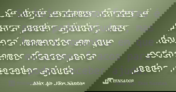 Se hoje estamos fortes é para poder ajudar, mas haverá momentos em que estaremos fracos para poder receber ajuda.... Frase de Alex Ap. Dos Santos.