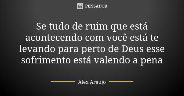 Se tudo de ruim que está acontecendo com você está te levando para perto de Deus esse sofrimento está valendo a pena... Frase de Alex Araujo.