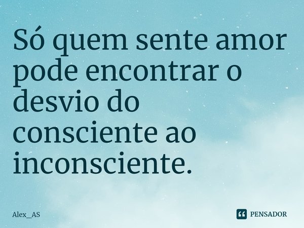 ⁠Só quem sente amor pode encontrar o desvio do consciente ao inconsciente.... Frase de Alex_AS.