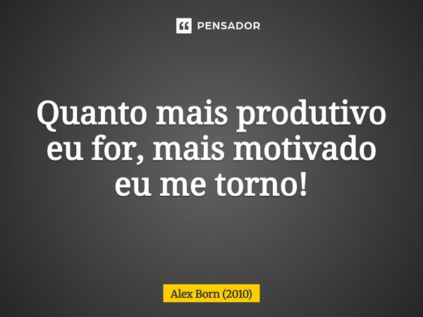 ⁠Quanto mais produtivo eu for, mais motivado eu me torno!... Frase de Alex Born (2010).