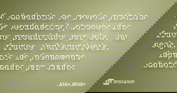 A sabedoria se revela prática (e verdadeira) através dos frutos produzidos por ela, ou seja, frutos indiscutíveis, depois de plenamente sabatinados por todos.... Frase de Alex Brito.
