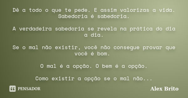 Dê a todo o que te pede. E assim valorizas a vida. Sabedoria é sabedoria. A verdadeira sabedoria se revela na prática do dia a dia. Se o mal não existir, você n... Frase de Alex Brito.