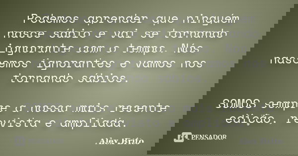 Podemos aprender que ninguém nasce sábio e vai se tornando ignorante com o tempo. Nós nascemos ignorantes e vamos nos tornando sábios. SOMOS sempre a nossa mais... Frase de Alex Brito.