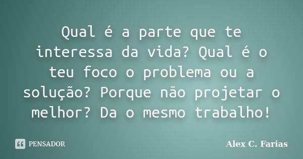 Qual é a parte que te interessa da vida? Qual é o teu foco o problema ou a solução? Porque não projetar o melhor? Da o mesmo trabalho!... Frase de Alex C. Farias.