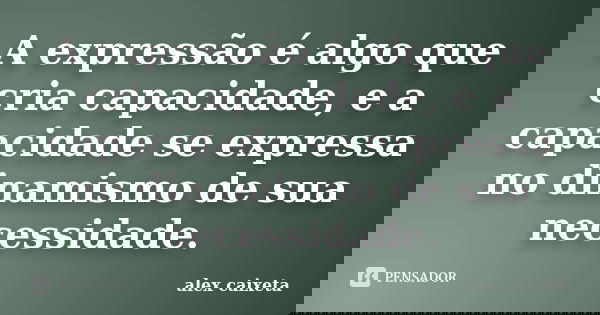 A expressão é algo que cria capacidade, e a capacidade se expressa no dinamismo de sua necessidade.... Frase de alex caixeta.