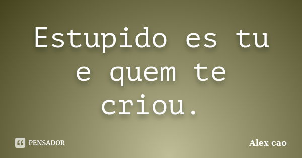 Estupido es tu e quem te criou.... Frase de Alex cao.