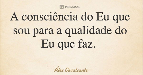 A consciência do Eu que sou para a qualidade do Eu que faz.... Frase de Álex Cavalcante.