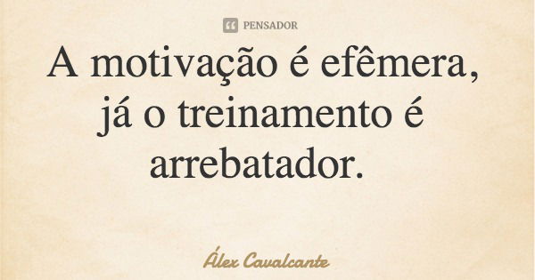 A motivação é efêmera, já o treinamento é arrebatador.... Frase de Álex Cavalcante.