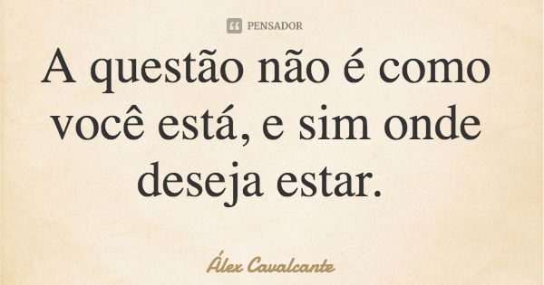 A questão não é como você está, e sim onde deseja estar.... Frase de Álex Cavalcante.