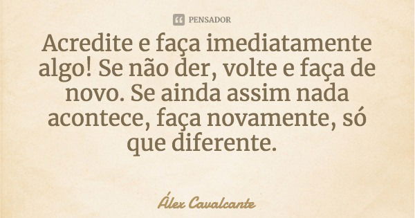 Acredite e faça imediatamente algo! Se não der, volte e faça de novo. Se ainda assim nada acontece, faça novamente, só que diferente.... Frase de Álex Cavalcante.