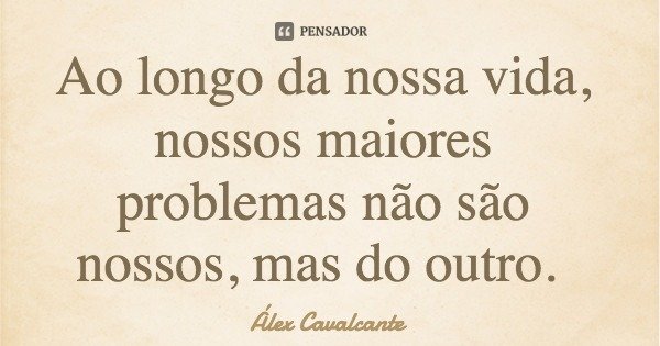Ao longo da nossa vida, nossos maiores problemas não são nossos, mas do outro.... Frase de Álex Cavalcante.