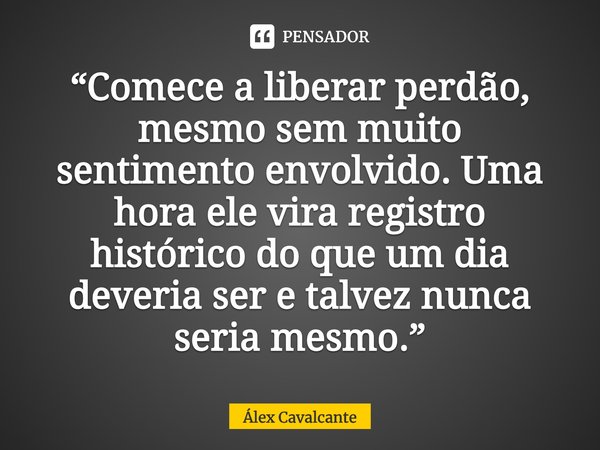 ⁠“Comece a liberar perdão, mesmo sem muito sentimento envolvido. Uma hora ele vira registro histórico do que um dia deveria ser e talvez nunca seria mesmo.”... Frase de Álex Cavalcante.