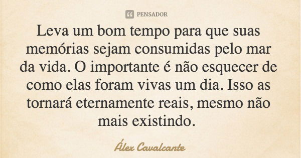 Leva um bom tempo para que suas memórias sejam consumidas pelo mar da vida. O importante é não esquecer de como elas foram vivas um dia. Isso as tornará eternam... Frase de Álex Cavalcante.