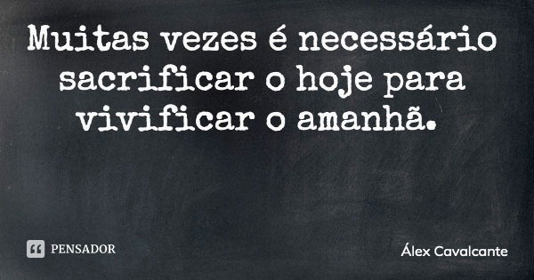 Muitas vezes é necessário sacrificar o hoje para vivificar o amanhã.... Frase de Álex Cavalcante.