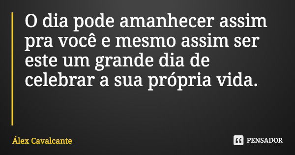 O dia pode amanhecer assim pra você e mesmo assim ser este um grande dia de celebrar a sua própria vida.... Frase de Álex Cavalcante.