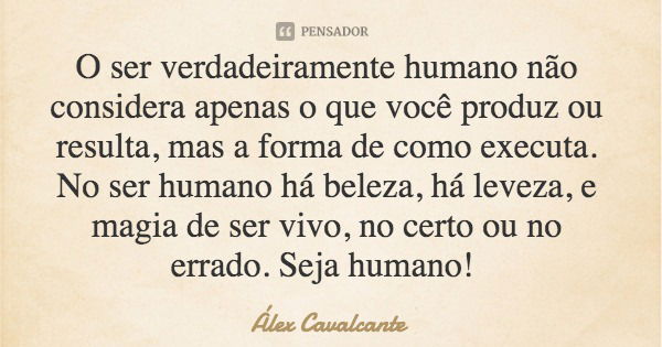 O ser verdadeiramente humano não considera apenas o que você produz ou resulta, mas a forma de como executa. No ser humano há beleza, há leveza, e magia de ser ... Frase de Álex Cavalcante.