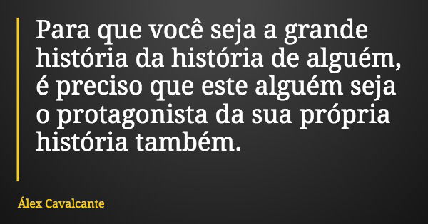 Para que você seja a grande história da história de alguém, é preciso que este alguém seja o protagonista da sua própria história também.... Frase de Álex Cavalcante.