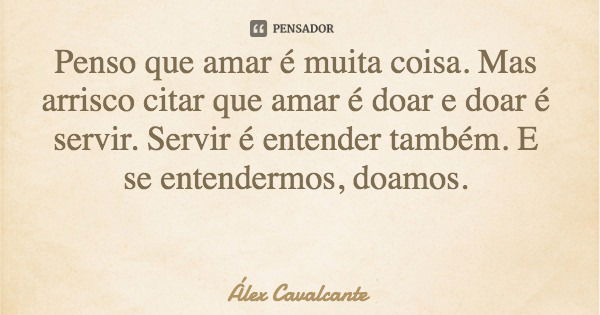 Penso que amar é muita coisa. Mas arrisco citar que amar é doar e doar é servir. Servir é entender também. E se entendermos, doamos.... Frase de Álex Cavalcante.