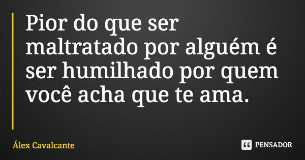 Pior do que ser maltratado por alguém é ser humilhado por quem você acha que te ama.... Frase de Álex Cavalcante.