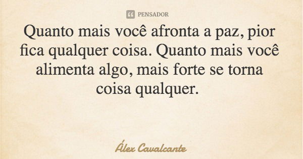 Quanto mais você afronta a paz, pior fica qualquer coisa. Quanto mais você alimenta algo, mais forte se torna coisa qualquer.... Frase de Álex Cavalcante.
