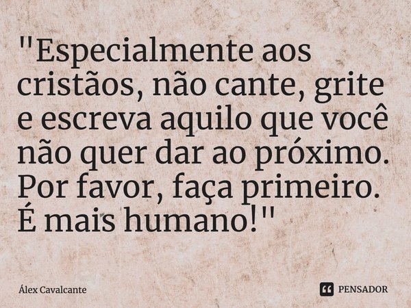 "⁠Especialmente aos cristãos, não cante, grite e escreva aquilo que você não quer dar ao próximo. Por favor, faça primeiro. É mais humano!"... Frase de Álex Cavalcante.