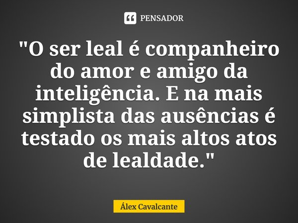 "⁠O ser leal é companheiro do amor e amigo da inteligência. E na mais simplista das ausências é testado os mais altos atos de lealdade."... Frase de Álex Cavalcante.