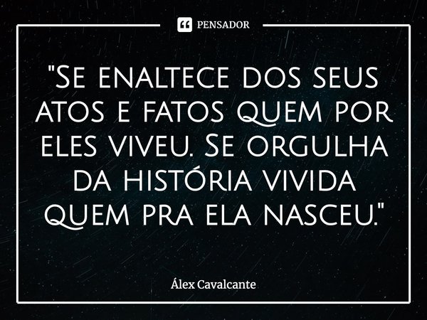 ⁠"Se enaltece dos seus atos e fatos quem por eles viveu. Se orgulha da história vivida quem pra ela nasceu."... Frase de Álex Cavalcante.