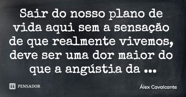 Sair do nosso plano de vida aqui sem a sensação de que realmente vivemos, deve ser uma dor maior do que a angústia da partida.... Frase de Álex Cavalcante.