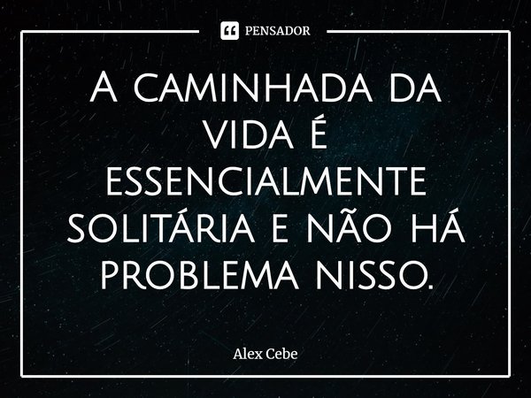 ⁠A caminhada da vida é essencialmente solitária e não há problema nisso.... Frase de Alex Cebe.