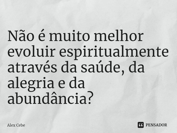 Não é muito melhor evoluir espiritualmente através da saúde, da alegria e da abundância?... Frase de Alex Cebe.