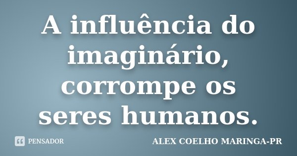A influência do imaginário, corrompe os seres humanos.... Frase de (Alex Coelho) - Maringa-Pr.