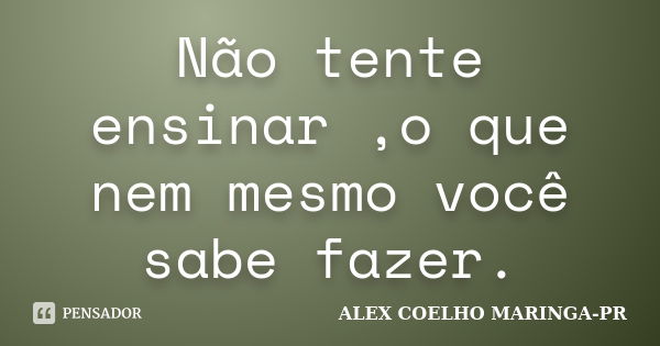 Não tente ensinar ,o que nem mesmo você sabe fazer.... Frase de (Alex Coelho) - Maringa-Pr.