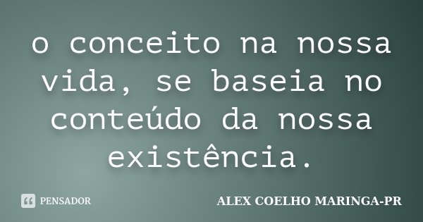 o conceito na nossa vida, se baseia no conteúdo da nossa existência.... Frase de ALEX COELHO MARINGA-PR.
