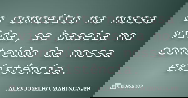 o conceito na nossa vida, se baseia no conteúdo da nossa existência.... Frase de ALEX COELHO MARINGA-PR.