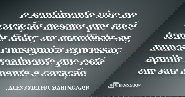 o sentimento vive no coração mesmo que você tente falar, ou manifeste-se, nunca conseguira expressar, aquilo realmente que está em sua mente e coração.... Frase de (Alex Coelho) - Maringa-Pr.