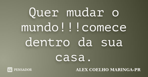 Quer mudar o mundo!!!comece dentro da sua casa.... Frase de ALEX COELHO MARINGA-PR.