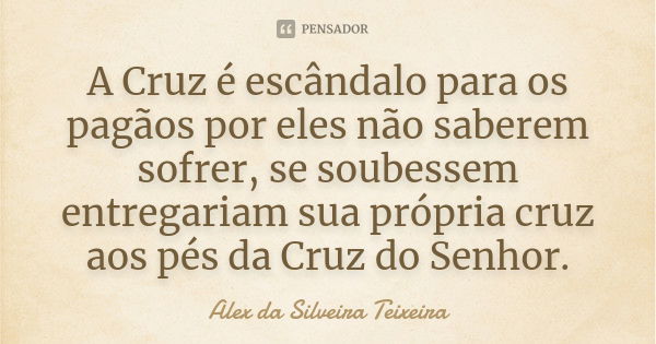 A Cruz é escândalo para os pagãos por eles não saberem sofrer, se soubessem entregariam sua própria cruz aos pés da Cruz do Senhor.... Frase de Alex da Silveira Teixeira.