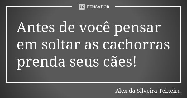 Antes de você pensar em soltar as cachorras prenda seus cães!... Frase de Alex da Silveira Teixeira.