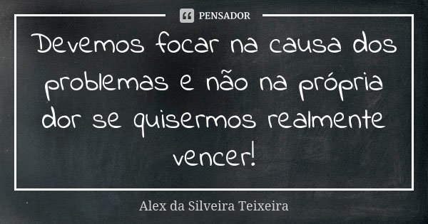 Devemos focar na causa dos problemas e não na própria dor se quisermos realmente vencer!... Frase de Alex da Silveira Teixeira.