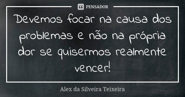 Devemos focar na causa dos problemas e não na própria dor se quisermos realmente vencer!... Frase de Alex da Silveira Teixeira.