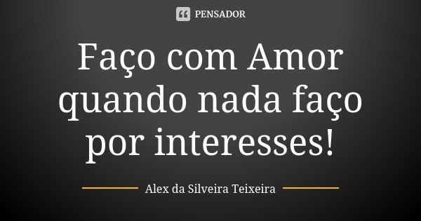 Faço com Amor quando nada faço por interesses!... Frase de Alex da Silveira Teixeira.