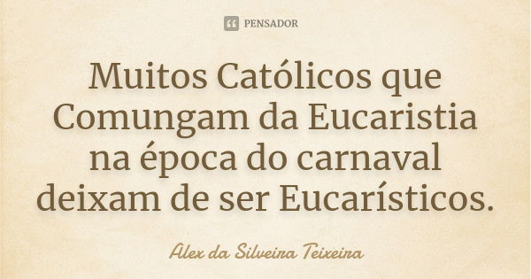 Muitos Católicos que Comungam da Eucaristia na época do carnaval deixam de ser Eucarísticos.... Frase de Alex da Silveira Teixeira.