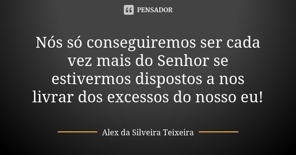 Nós só conseguiremos ser cada vez mais do Senhor se estivermos dispostos a nos livrar dos excessos do nosso eu!... Frase de Alex da Silveira Teixeira.